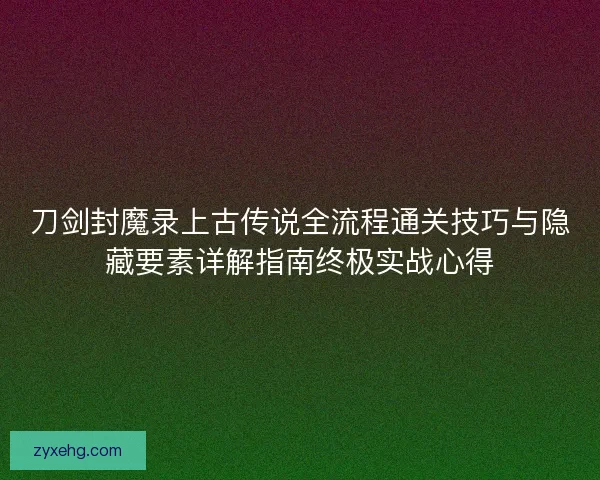 刀剑封魔录上古传说全流程通关技巧与隐藏要素详解指南终极实战心得