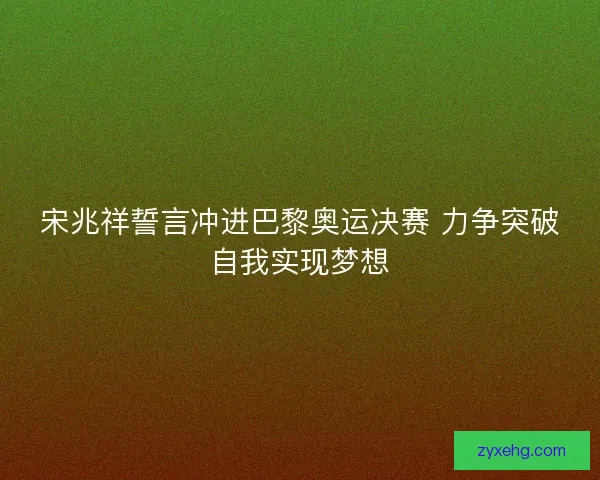 宋兆祥誓言冲进巴黎奥运决赛 力争突破自我实现梦想